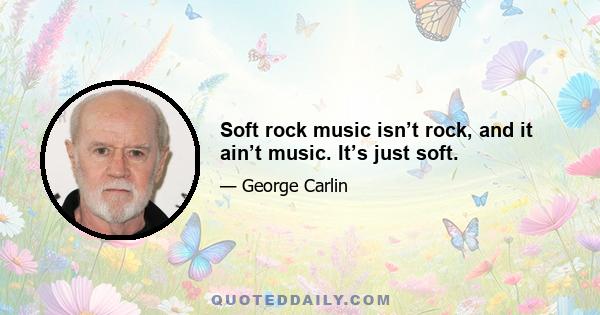 Soft rock music isn’t rock, and it ain’t music. It’s just soft.