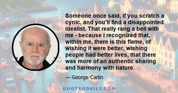 Someone once said, if you scratch a cynic, and you'll find a disappointed idealist. That really rang a bell with me - because I recognized that, within me, there is this flame, of wishing it were better, wishing people
