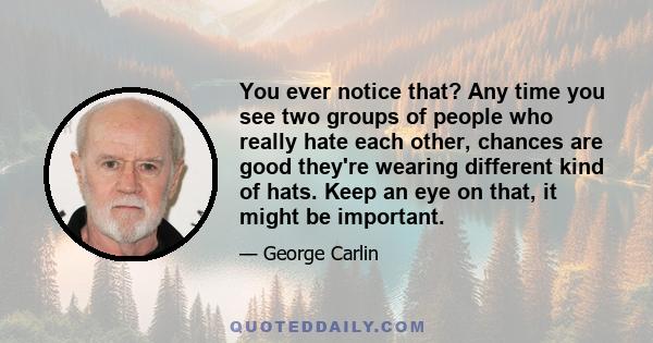 You ever notice that? Any time you see two groups of people who really hate each other, chances are good they're wearing different kind of hats. Keep an eye on that, it might be important.
