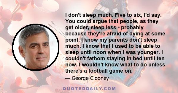 I don't sleep much. Five to six, I'd say. You could argue that people, as they get older, sleep less - probably because they're afraid of dying at some point. I know my parents don't sleep much. I know that I used to be