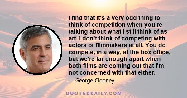 I find that it's a very odd thing to think of competition when you're talking about what I still think of as art. I don't think of competing with actors or filmmakers at all. You do compete, in a way, at the box office,