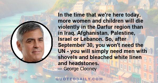 In the time that we're here today, more women and children will die violently in the Darfur region than in Iraq, Afghanistan, Palestine, Israel or Lebanon. So, after September 30, you won't need the UN - you will simply