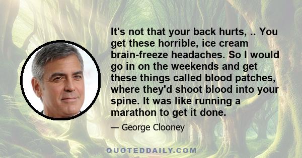 It's not that your back hurts, .. You get these horrible, ice cream brain-freeze headaches. So I would go in on the weekends and get these things called blood patches, where they'd shoot blood into your spine. It was