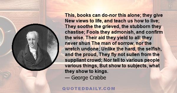 This, books can do-nor this alone; they give New views to life, and teach us how to live; They soothe the grieved, the stubborn they chastise; Fools they admonish, and confirm the wise. Their aid they yield to all: they