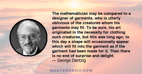 The mathematician may be compared to a designer of garments, who is utterly oblivious of the creatures whom his garments may fit. To be sure, his art originated in the necessity for clothing such creatures, but this was