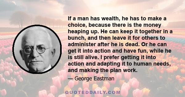 If a man has wealth, he has to make a choice, because there is the money heaping up. He can keep it together in a bunch, and then leave it for others to administer after he is dead. Or he can get it into action and have