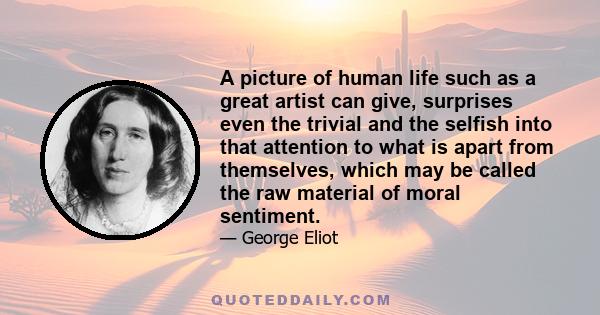 A picture of human life such as a great artist can give, surprises even the trivial and the selfish into that attention to what is apart from themselves, which may be called the raw material of moral sentiment.