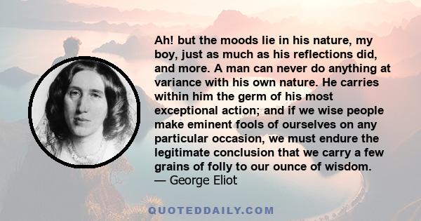 Ah! but the moods lie in his nature, my boy, just as much as his reflections did, and more. A man can never do anything at variance with his own nature. He carries within him the germ of his most exceptional action; and