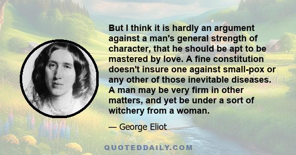 But I think it is hardly an argument against a man's general strength of character, that he should be apt to be mastered by love. A fine constitution doesn't insure one against small-pox or any other of those inevitable