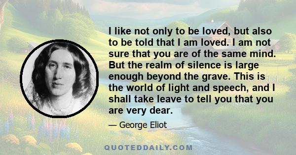 I like not only to be loved, but also to be told that I am loved. I am not sure that you are of the same mind. But the realm of silence is large enough beyond the grave. This is the world of light and speech, and I