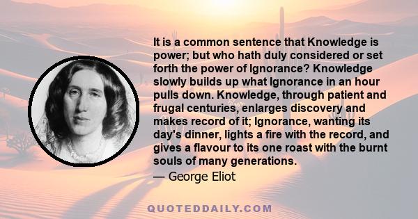 It is a common sentence that Knowledge is power; but who hath duly considered or set forth the power of Ignorance? Knowledge slowly builds up what Ignorance in an hour pulls down. Knowledge, through patient and frugal