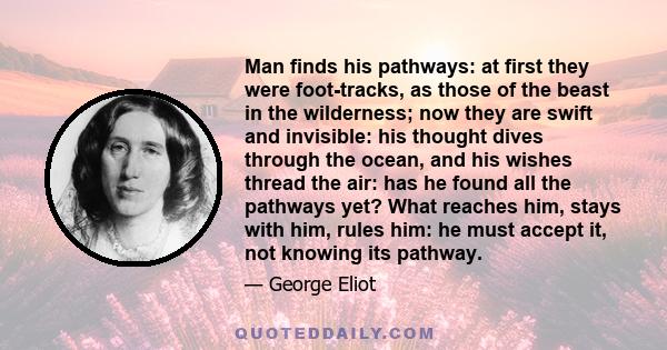Man finds his pathways: at first they were foot-tracks, as those of the beast in the wilderness; now they are swift and invisible: his thought dives through the ocean, and his wishes thread the air: has he found all the