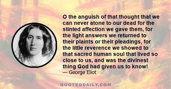 O the anguish of that thought that we can never atone to our dead for the stinted affection we gave them, for the light answers we returned to their plaints or their pleadings, for the little reverence we showed to that