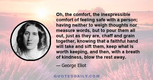 Oh, the comfort, the inexpressible comfort of feeling safe with a person; having neither to weigh thoughts nor measure words, but to pour them all out, just as they are, chaff and grain together, knowing that a faithful