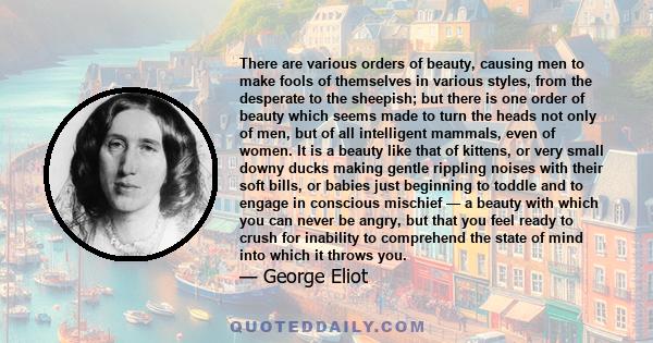 There are various orders of beauty, causing men to make fools of themselves in various styles, from the desperate to the sheepish; but there is one order of beauty which seems made to turn the heads not only of men, but