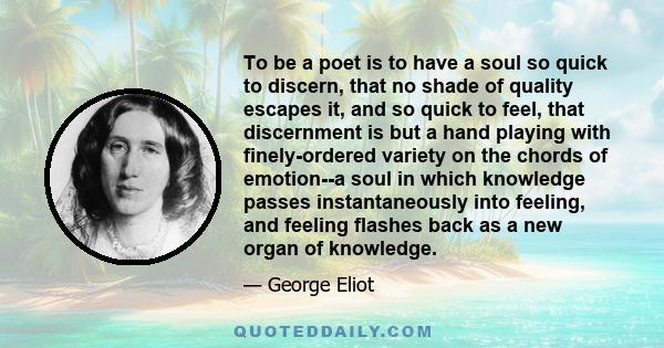 To be a poet is to have a soul so quick to discern, that no shade of quality escapes it, and so quick to feel, that discernment is but a hand playing with finely-ordered variety on the chords of emotion--a soul in which
