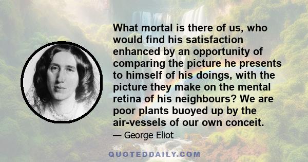 What mortal is there of us, who would find his satisfaction enhanced by an opportunity of comparing the picture he presents to himself of his doings, with the picture they make on the mental retina of his neighbours? We