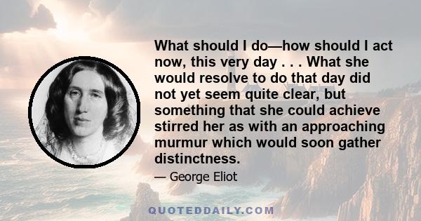 What should I do—how should I act now, this very day . . . What she would resolve to do that day did not yet seem quite clear, but something that she could achieve stirred her as with an approaching murmur which would