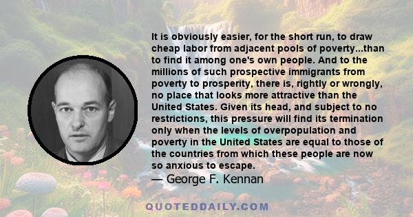 It is obviously easier, for the short run, to draw cheap labor from adjacent pools of poverty...than to find it among one's own people. And to the millions of such prospective immigrants from poverty to prosperity,