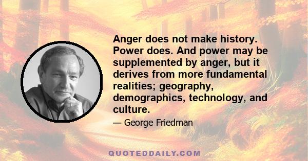 Anger does not make history. Power does. And power may be supplemented by anger, but it derives from more fundamental realities; geography, demographics, technology, and culture.
