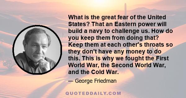 What is the great fear of the United States? That an Eastern power will build a navy to challenge us. How do you keep them from doing that? Keep them at each other's throats so they don't have any money to do this. This