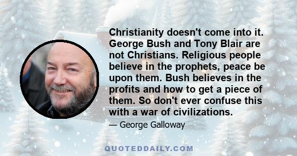 Christianity doesn't come into it. George Bush and Tony Blair are not Christians. Religious people believe in the prophets, peace be upon them. Bush believes in the profits and how to get a piece of them. So don't ever