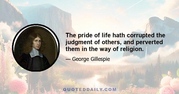 The pride of life hath corrupted the judgment of others, and perverted them in the way of religion.