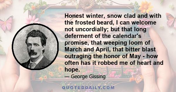 Honest winter, snow clad and with the frosted beard, I can welcome not uncordially; but that long deferment of the calendar's promise, that weeping loom of March and April, that bitter blast outraging the honor of May -