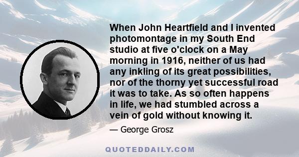 When John Heartfield and I invented photomontage in my South End studio at five o'clock on a May morning in 1916, neither of us had any inkling of its great possibilities, nor of the thorny yet successful road it was to