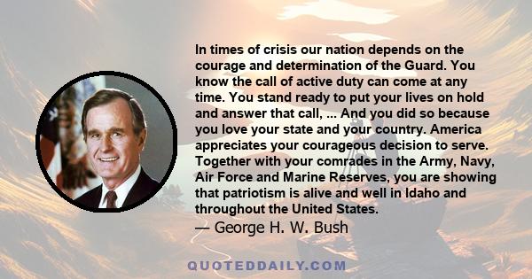 In times of crisis our nation depends on the courage and determination of the Guard. You know the call of active duty can come at any time. You stand ready to put your lives on hold and answer that call, ... And you did