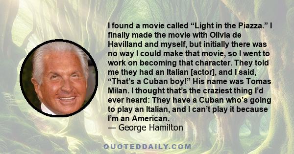 I found a movie called “Light in the Piazza.” I finally made the movie with Olivia de Havilland and myself, but initially there was no way I could make that movie, so I went to work on becoming that character. They told