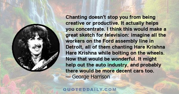 Chanting doesn't stop you from being creative or productive. It actually helps you concentrate. I think this would make a great sketch for television: imagine all the workers on the Ford assembly line in Detroit, all of