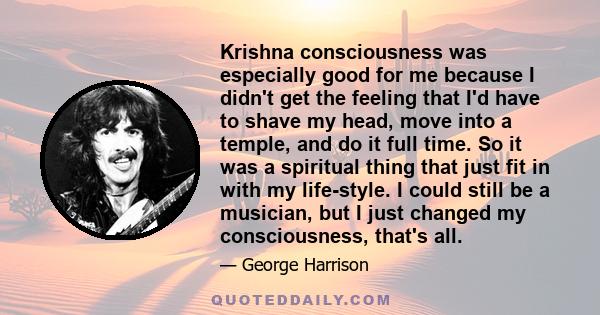 Krishna consciousness was especially good for me because I didn't get the feeling that I'd have to shave my head, move into a temple, and do it full time. So it was a spiritual thing that just fit in with my life-style.