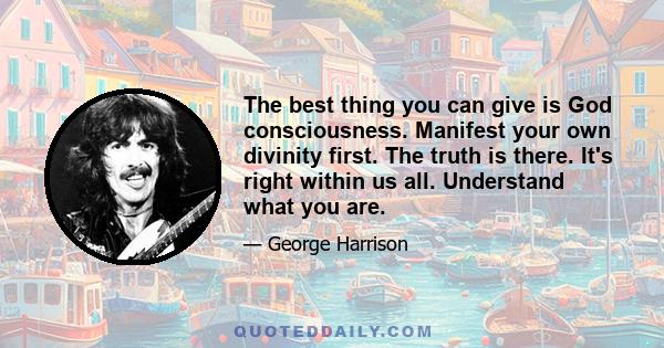 The best thing you can give is God consciousness. Manifest your own divinity first. The truth is there. It's right within us all. Understand what you are.