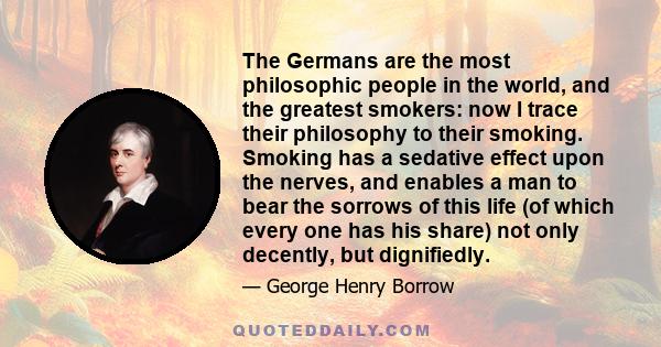 The Germans are the most philosophic people in the world, and the greatest smokers: now I trace their philosophy to their smoking. Smoking has a sedative effect upon the nerves, and enables a man to bear the sorrows of