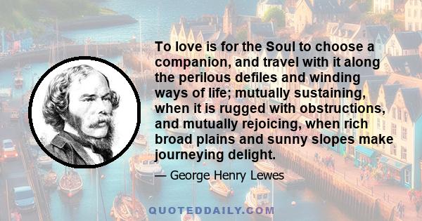 To love is for the Soul to choose a companion, and travel with it along the perilous defiles and winding ways of life; mutually sustaining, when it is rugged with obstructions, and mutually rejoicing, when rich broad