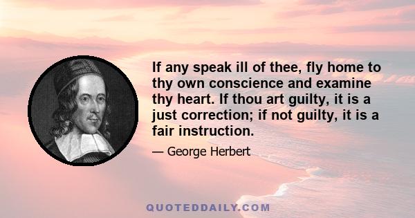 If any speak ill of thee, fly home to thy own conscience and examine thy heart. If thou art guilty, it is a just correction; if not guilty, it is a fair instruction.