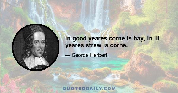 In good yeares corne is hay, in ill yeares straw is corne.