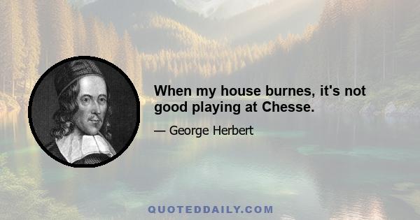 When my house burnes, it's not good playing at Chesse.