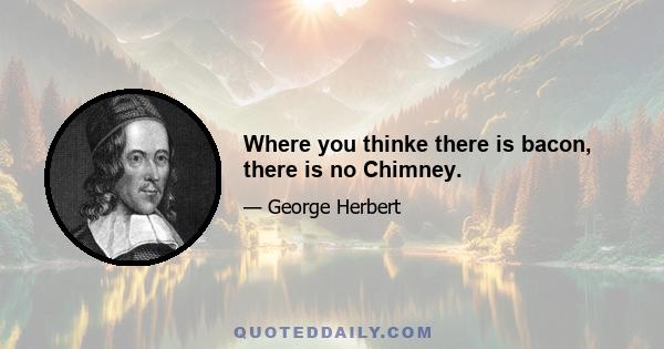 Where you thinke there is bacon, there is no Chimney.