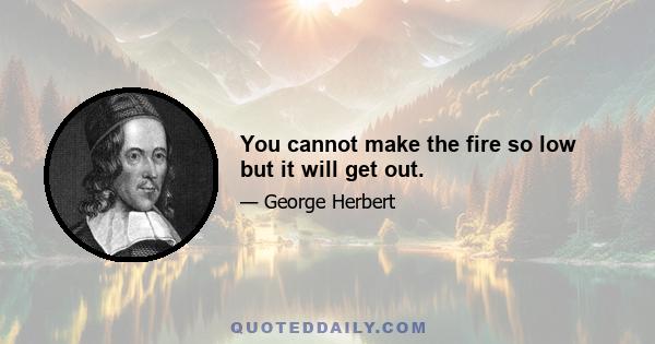 You cannot make the fire so low but it will get out.