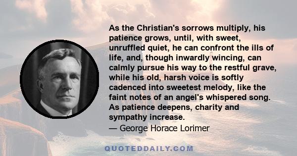 As the Christian's sorrows multiply, his patience grows, until, with sweet, unruffled quiet, he can confront the ills of life, and, though inwardly wincing, can calmly pursue his way to the restful grave, while his old,