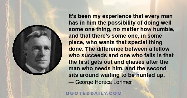 It's been my experience that every man has in him the possibility of doing well some one thing, no matter how humble, and that there's some one, in some place, who wants that special thing done. The difference between a