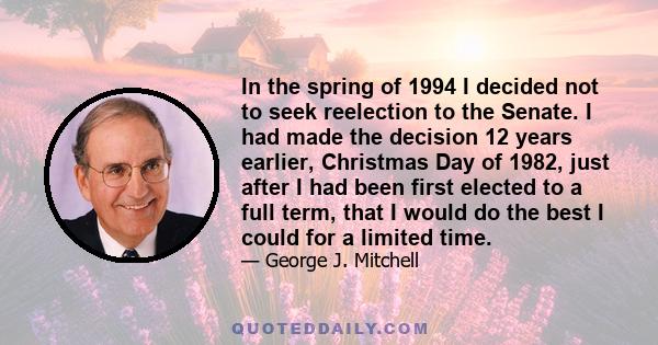 In the spring of 1994 I decided not to seek reelection to the Senate. I had made the decision 12 years earlier, Christmas Day of 1982, just after I had been first elected to a full term, that I would do the best I could