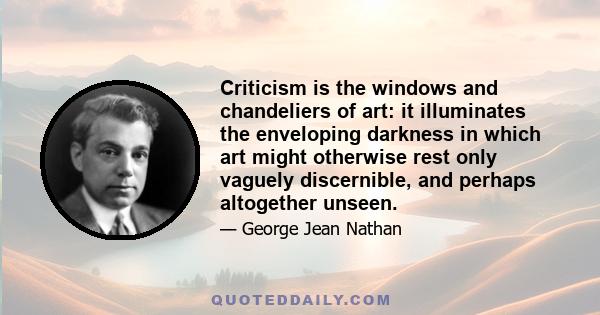Criticism is the windows and chandeliers of art: it illuminates the enveloping darkness in which art might otherwise rest only vaguely discernible, and perhaps altogether unseen.