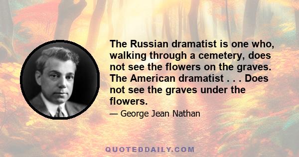 The Russian dramatist is one who, walking through a cemetery, does not see the flowers on the graves. The American dramatist . . . Does not see the graves under the flowers.