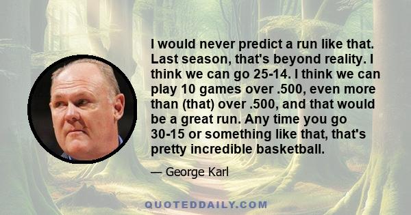 I would never predict a run like that. Last season, that's beyond reality. I think we can go 25-14. I think we can play 10 games over .500, even more than (that) over .500, and that would be a great run. Any time you go