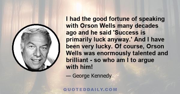 I had the good fortune of speaking with Orson Wells many decades ago and he said 'Success is primarily luck anyway.' And I have been very lucky. Of course, Orson Wells was enormously talented and brilliant - so who am I