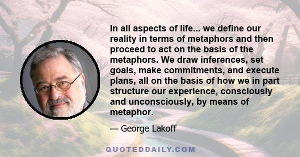 In all aspects of life... we define our reality in terms of metaphors and then proceed to act on the basis of the metaphors. We draw inferences, set goals, make commitments, and execute plans, all on the basis of how we