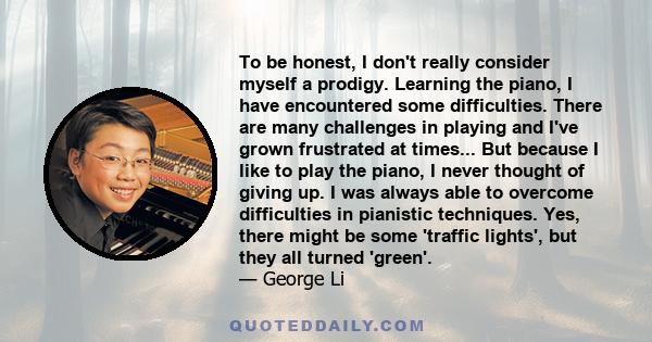 To be honest, I don't really consider myself a prodigy. Learning the piano, I have encountered some difficulties. There are many challenges in playing and I've grown frustrated at times... But because I like to play the